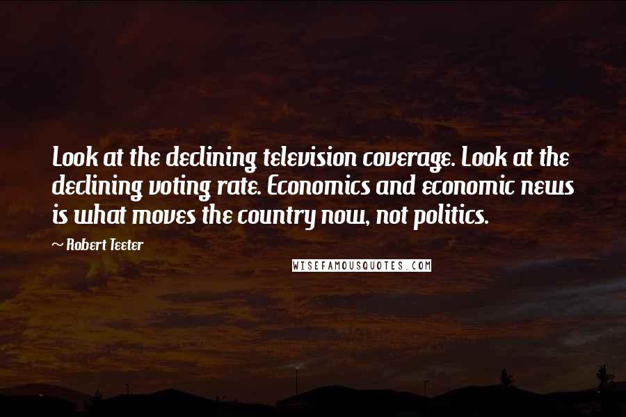 Robert Teeter Quotes: Look at the declining television coverage. Look at the declining voting rate. Economics and economic news is what moves the country now, not politics.