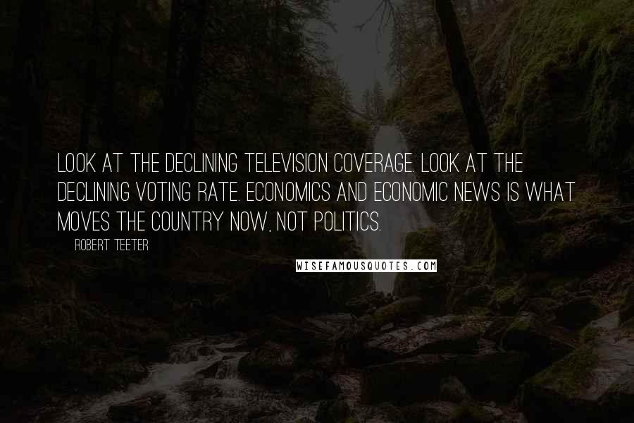 Robert Teeter Quotes: Look at the declining television coverage. Look at the declining voting rate. Economics and economic news is what moves the country now, not politics.