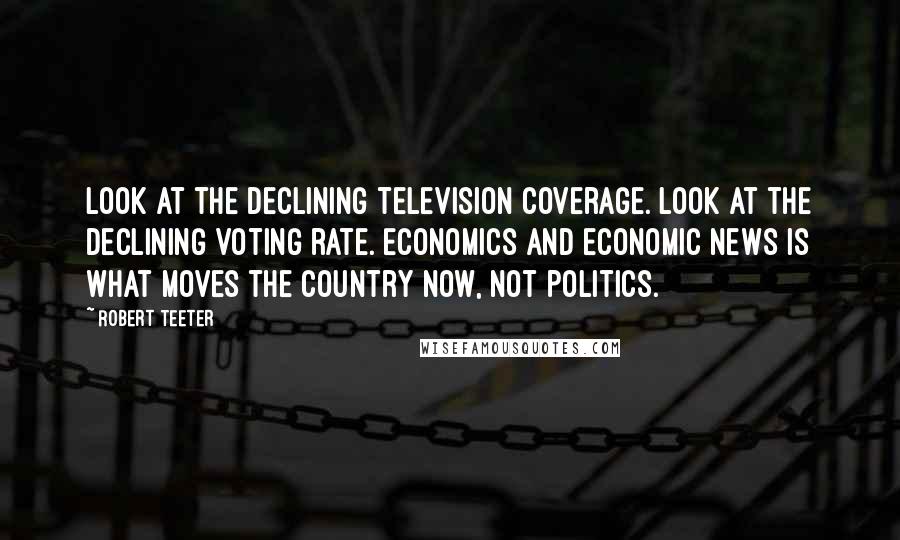 Robert Teeter Quotes: Look at the declining television coverage. Look at the declining voting rate. Economics and economic news is what moves the country now, not politics.