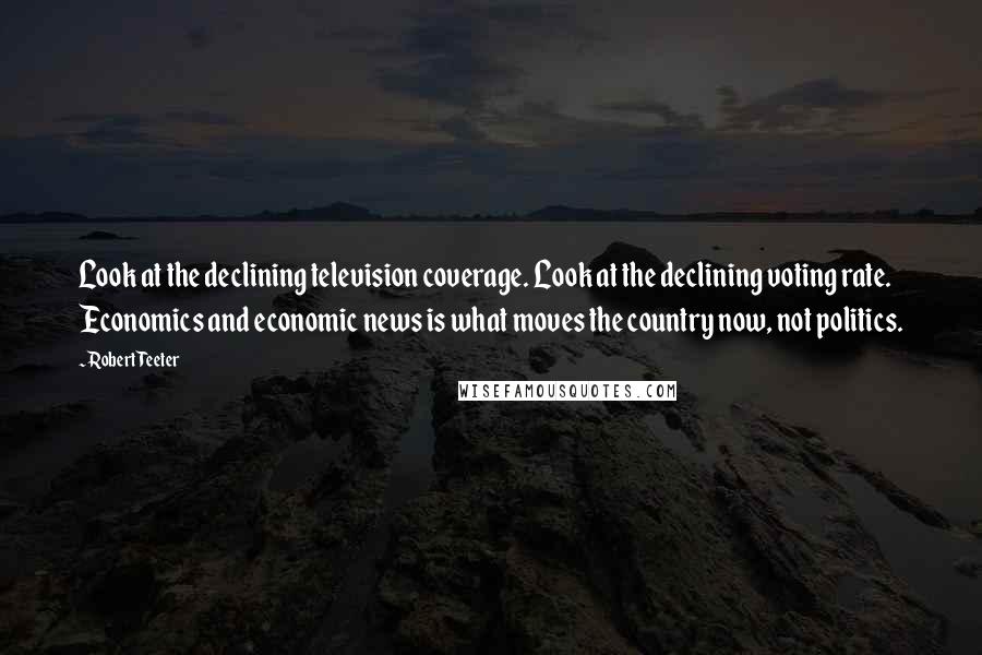 Robert Teeter Quotes: Look at the declining television coverage. Look at the declining voting rate. Economics and economic news is what moves the country now, not politics.