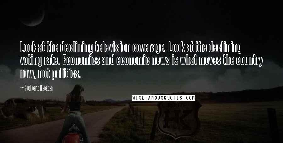 Robert Teeter Quotes: Look at the declining television coverage. Look at the declining voting rate. Economics and economic news is what moves the country now, not politics.