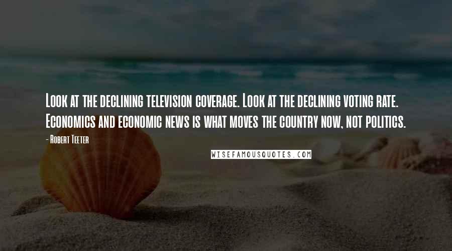 Robert Teeter Quotes: Look at the declining television coverage. Look at the declining voting rate. Economics and economic news is what moves the country now, not politics.