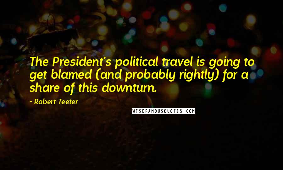 Robert Teeter Quotes: The President's political travel is going to get blamed (and probably rightly) for a share of this downturn.