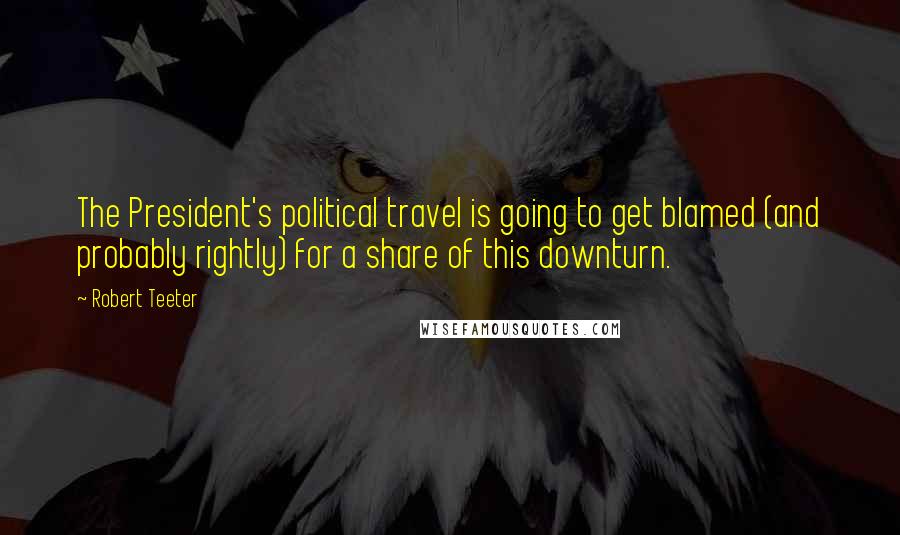 Robert Teeter Quotes: The President's political travel is going to get blamed (and probably rightly) for a share of this downturn.