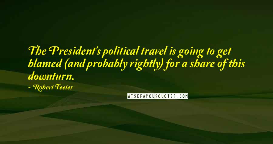 Robert Teeter Quotes: The President's political travel is going to get blamed (and probably rightly) for a share of this downturn.