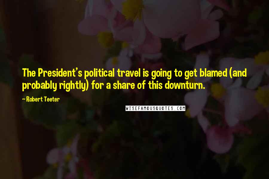 Robert Teeter Quotes: The President's political travel is going to get blamed (and probably rightly) for a share of this downturn.