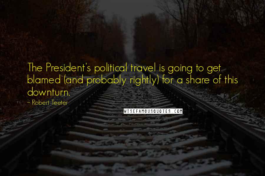 Robert Teeter Quotes: The President's political travel is going to get blamed (and probably rightly) for a share of this downturn.