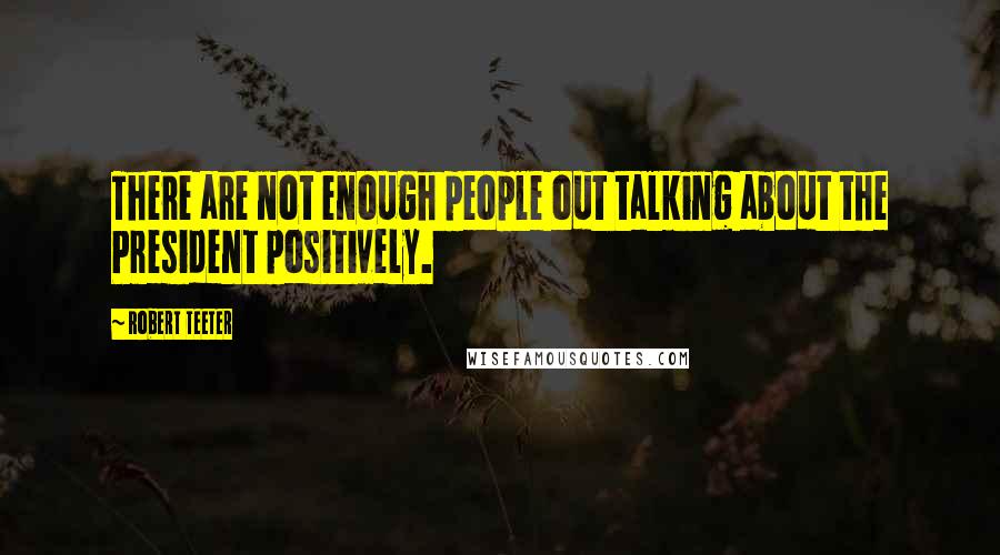 Robert Teeter Quotes: There are not enough people out talking about the President positively.