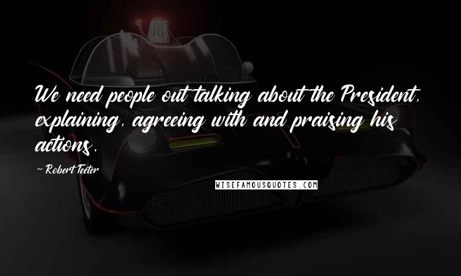 Robert Teeter Quotes: We need people out talking about the President, explaining, agreeing with and praising his actions.