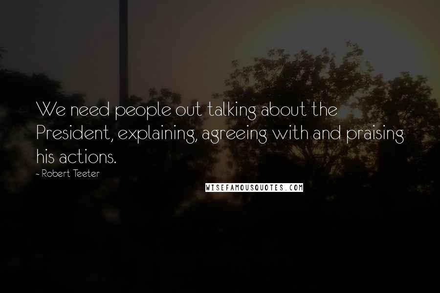 Robert Teeter Quotes: We need people out talking about the President, explaining, agreeing with and praising his actions.