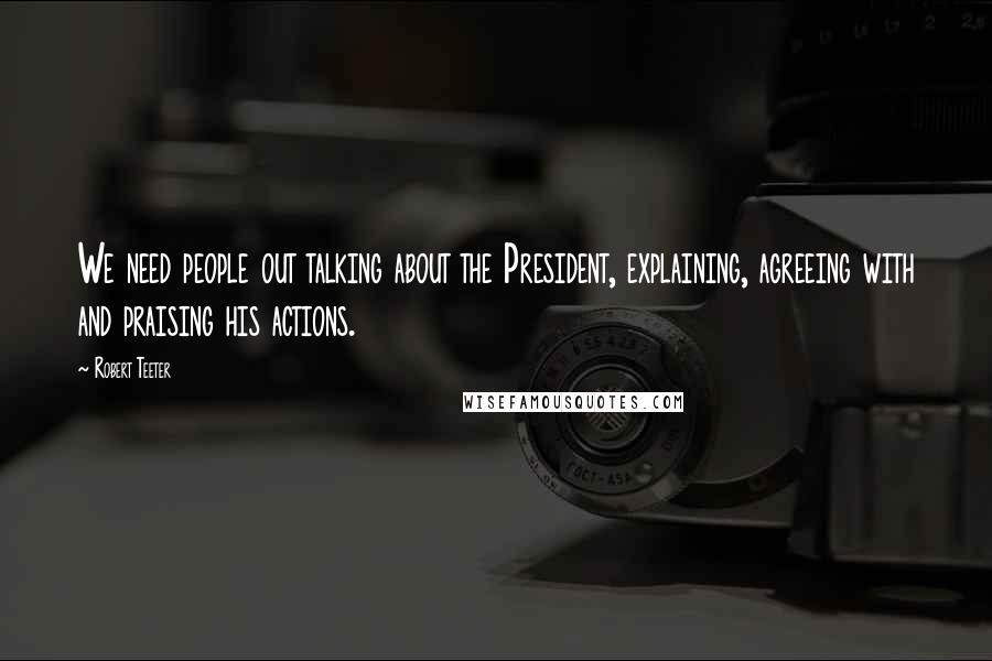 Robert Teeter Quotes: We need people out talking about the President, explaining, agreeing with and praising his actions.