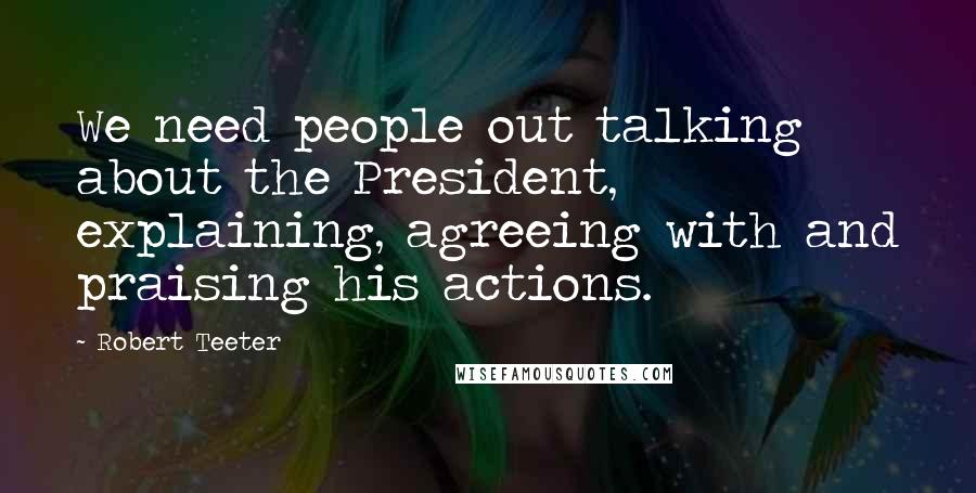 Robert Teeter Quotes: We need people out talking about the President, explaining, agreeing with and praising his actions.