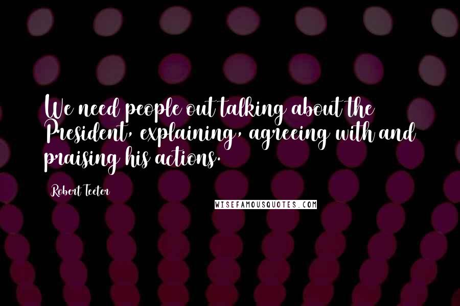 Robert Teeter Quotes: We need people out talking about the President, explaining, agreeing with and praising his actions.