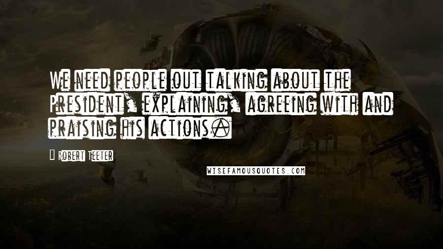 Robert Teeter Quotes: We need people out talking about the President, explaining, agreeing with and praising his actions.