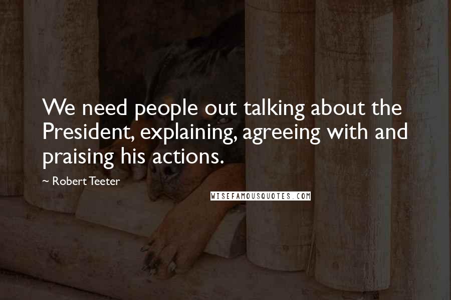 Robert Teeter Quotes: We need people out talking about the President, explaining, agreeing with and praising his actions.