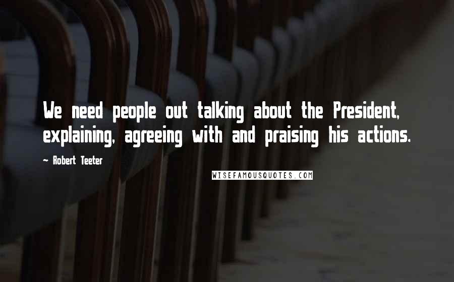 Robert Teeter Quotes: We need people out talking about the President, explaining, agreeing with and praising his actions.