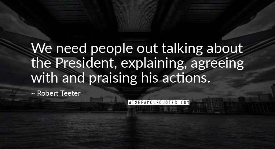 Robert Teeter Quotes: We need people out talking about the President, explaining, agreeing with and praising his actions.