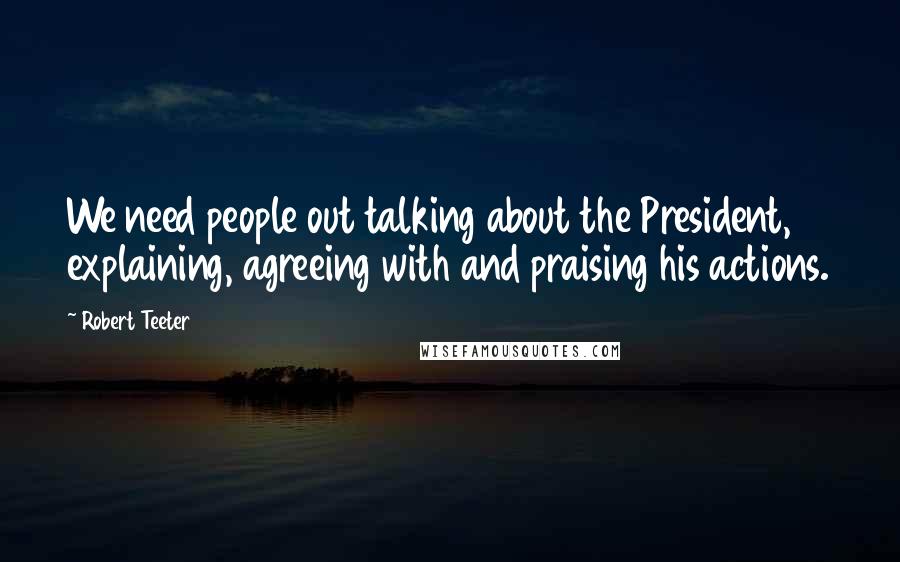 Robert Teeter Quotes: We need people out talking about the President, explaining, agreeing with and praising his actions.