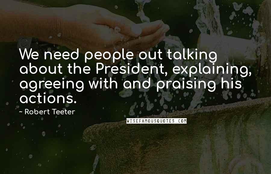 Robert Teeter Quotes: We need people out talking about the President, explaining, agreeing with and praising his actions.