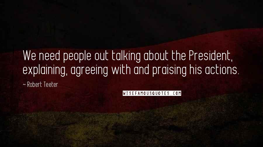 Robert Teeter Quotes: We need people out talking about the President, explaining, agreeing with and praising his actions.