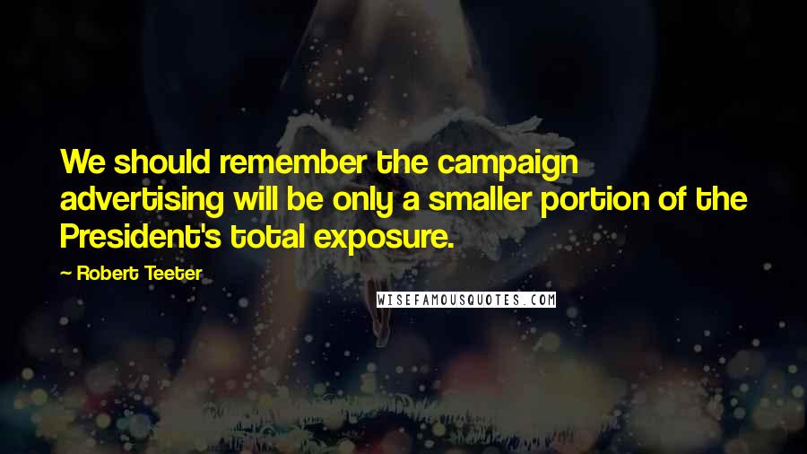 Robert Teeter Quotes: We should remember the campaign advertising will be only a smaller portion of the President's total exposure.