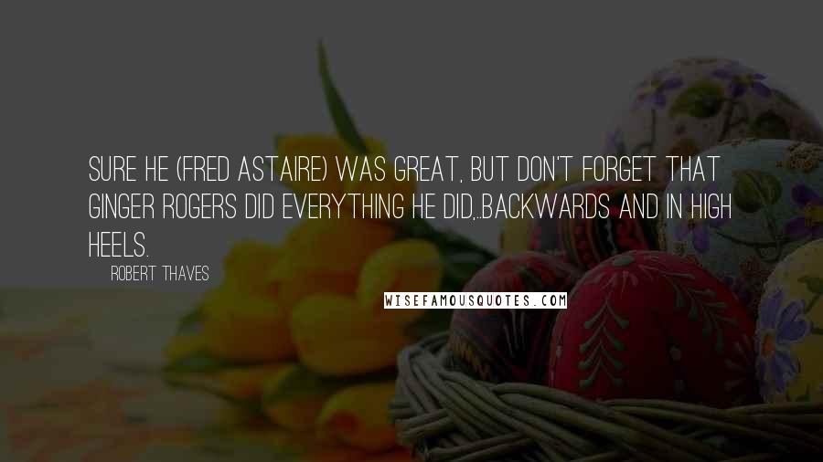 Robert Thaves Quotes: Sure he (Fred Astaire) was great, but don't forget that Ginger Rogers did everything he did,..backwards and in high heels.