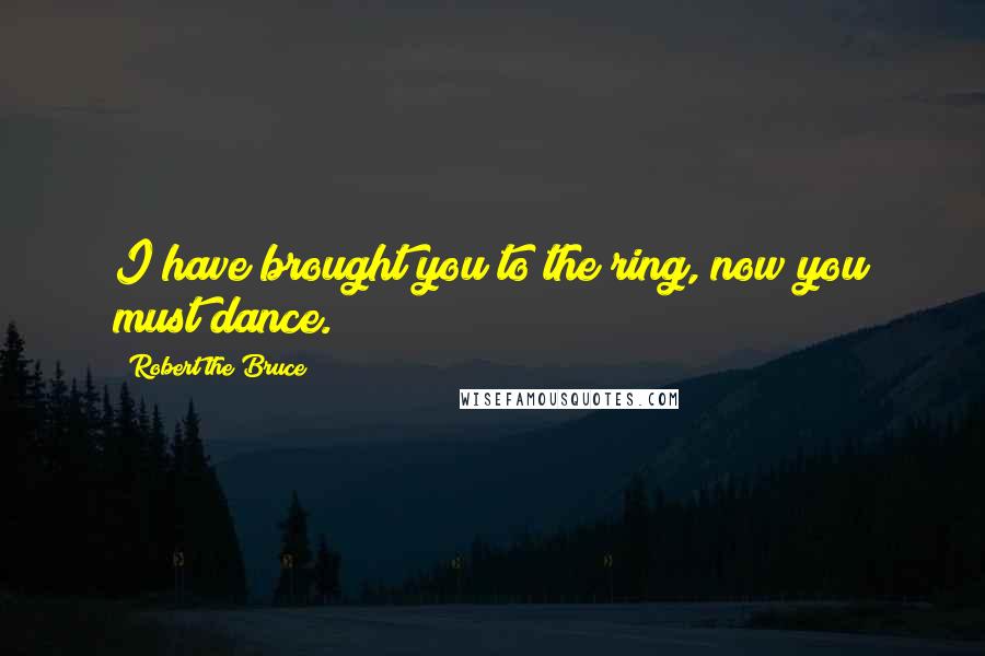 Robert The Bruce Quotes: I have brought you to the ring, now you must dance.