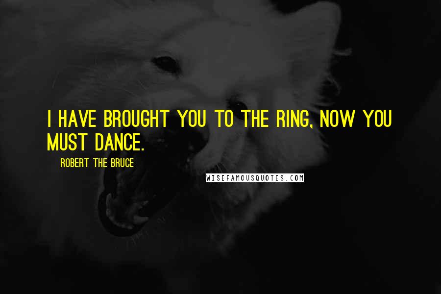 Robert The Bruce Quotes: I have brought you to the ring, now you must dance.