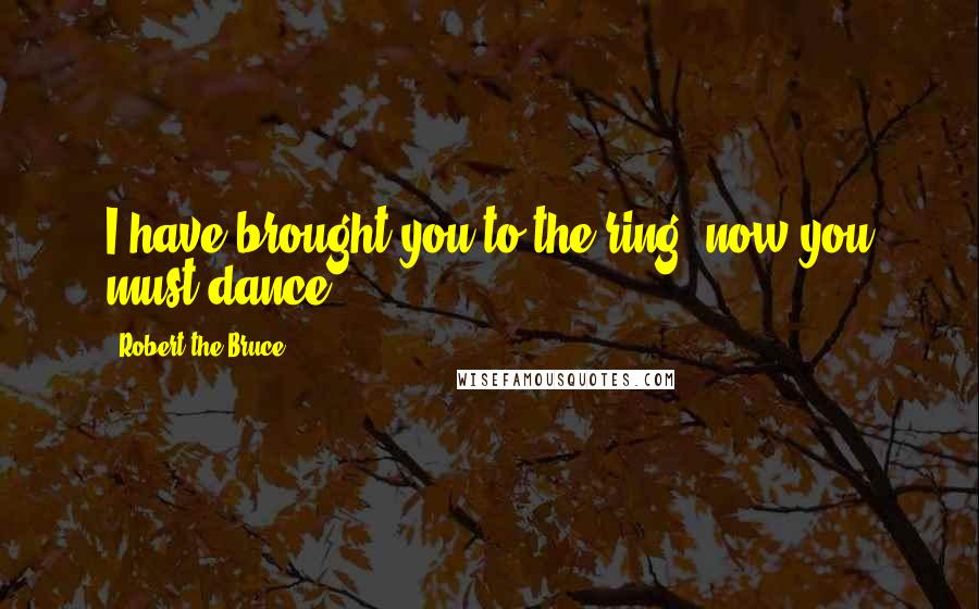 Robert The Bruce Quotes: I have brought you to the ring, now you must dance.