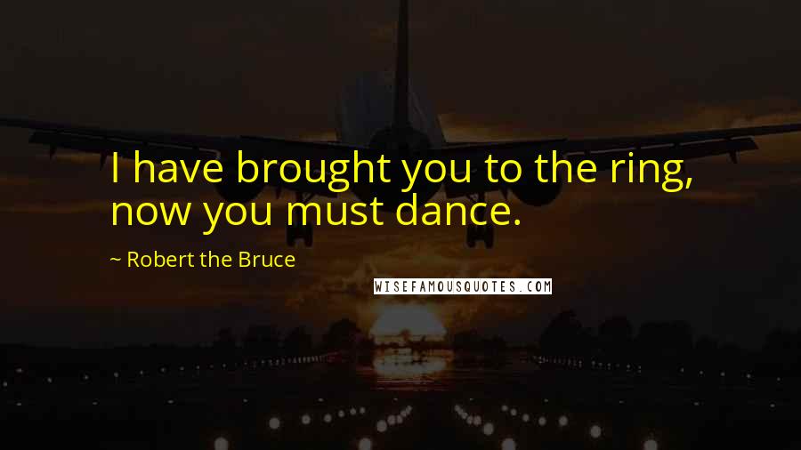 Robert The Bruce Quotes: I have brought you to the ring, now you must dance.