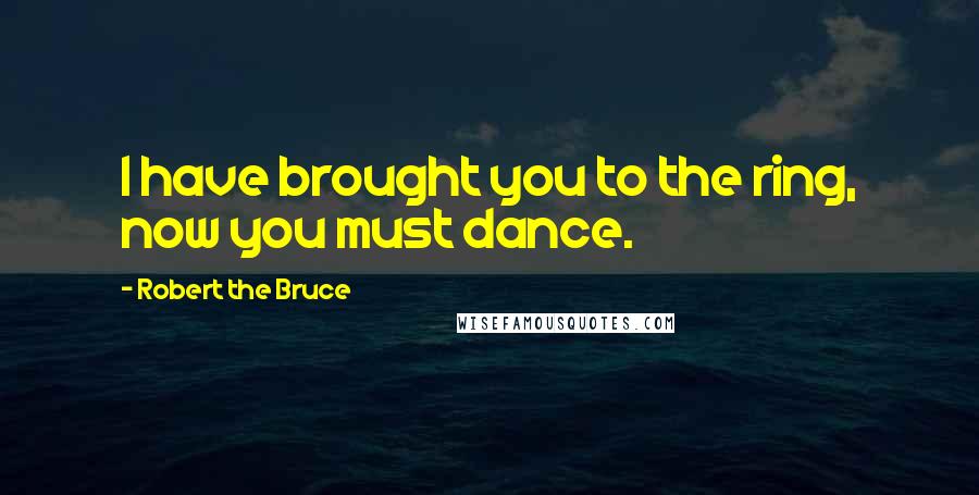 Robert The Bruce Quotes: I have brought you to the ring, now you must dance.