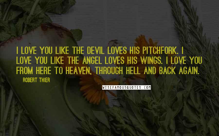 Robert Thier Quotes: I love you like the devil loves his pitchfork. I love you like the angel loves his wings. I love you from here to heaven, through hell and back again.