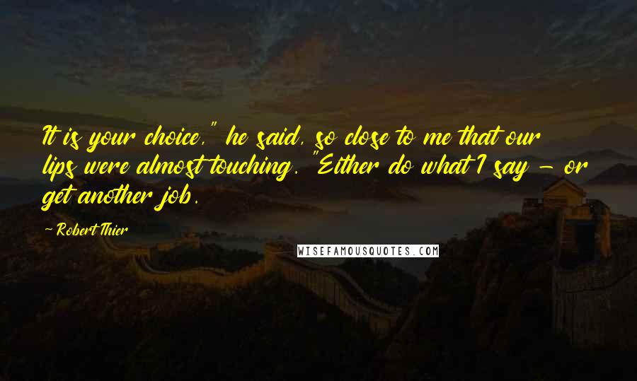 Robert Thier Quotes: It is your choice," he said, so close to me that our lips were almost touching. "Either do what I say - or get another job.