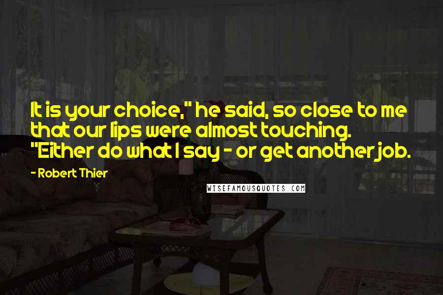 Robert Thier Quotes: It is your choice," he said, so close to me that our lips were almost touching. "Either do what I say - or get another job.