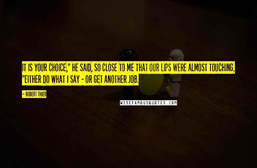 Robert Thier Quotes: It is your choice," he said, so close to me that our lips were almost touching. "Either do what I say - or get another job.