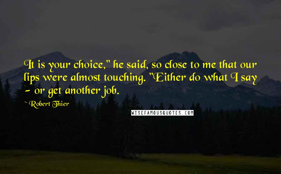 Robert Thier Quotes: It is your choice," he said, so close to me that our lips were almost touching. "Either do what I say - or get another job.