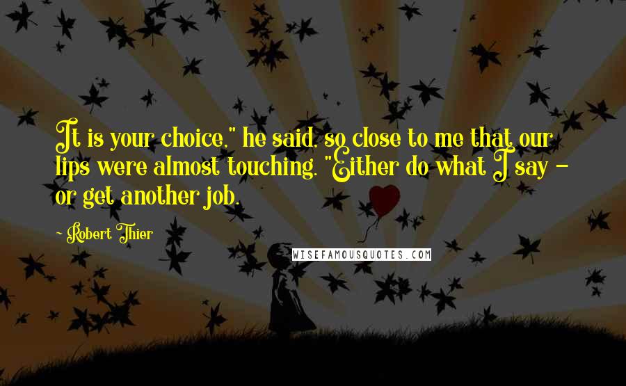 Robert Thier Quotes: It is your choice," he said, so close to me that our lips were almost touching. "Either do what I say - or get another job.