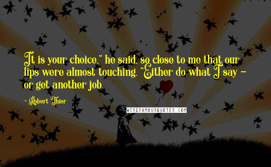 Robert Thier Quotes: It is your choice," he said, so close to me that our lips were almost touching. "Either do what I say - or get another job.