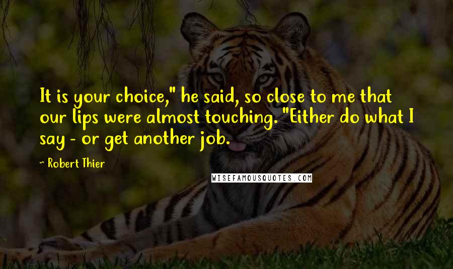 Robert Thier Quotes: It is your choice," he said, so close to me that our lips were almost touching. "Either do what I say - or get another job.