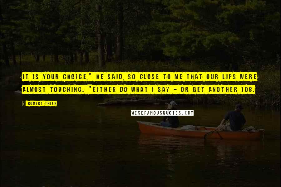 Robert Thier Quotes: It is your choice," he said, so close to me that our lips were almost touching. "Either do what I say - or get another job.