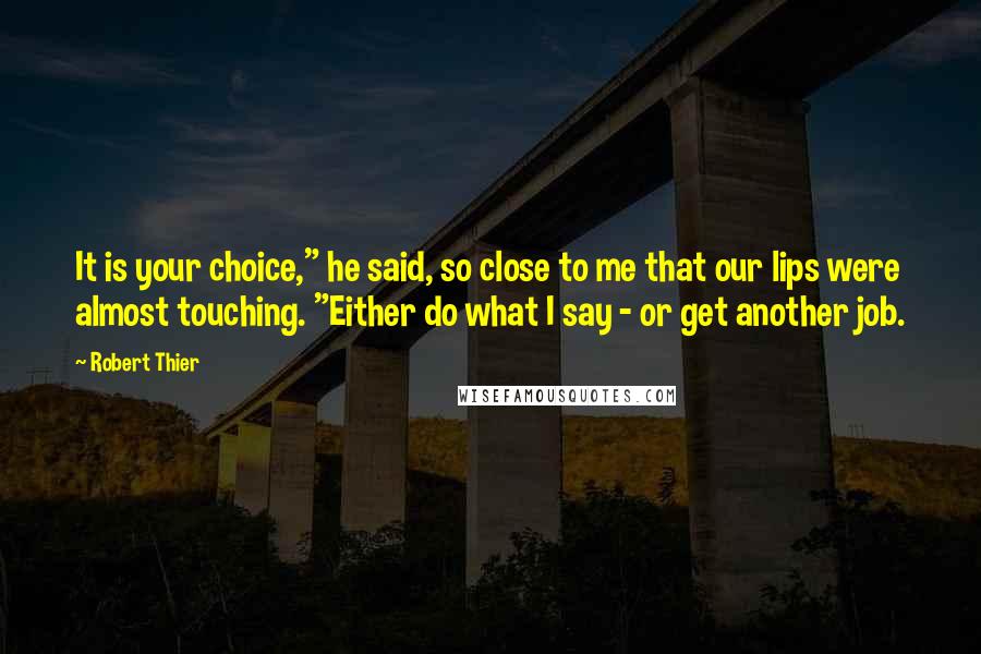 Robert Thier Quotes: It is your choice," he said, so close to me that our lips were almost touching. "Either do what I say - or get another job.