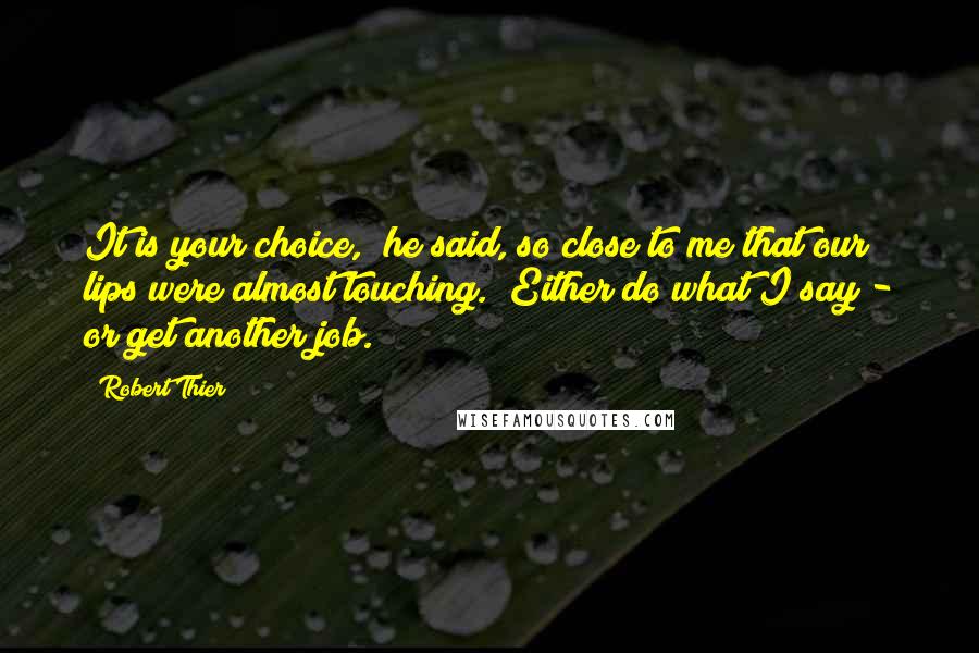 Robert Thier Quotes: It is your choice," he said, so close to me that our lips were almost touching. "Either do what I say - or get another job.