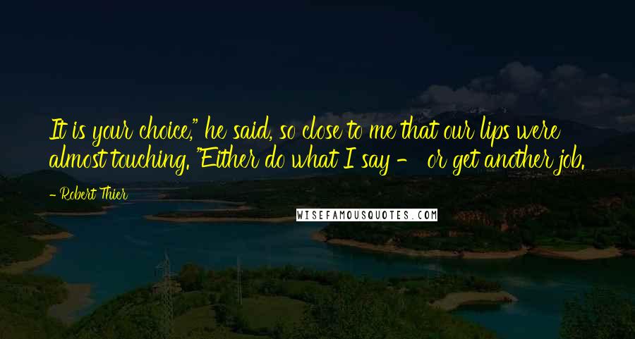 Robert Thier Quotes: It is your choice," he said, so close to me that our lips were almost touching. "Either do what I say - or get another job.