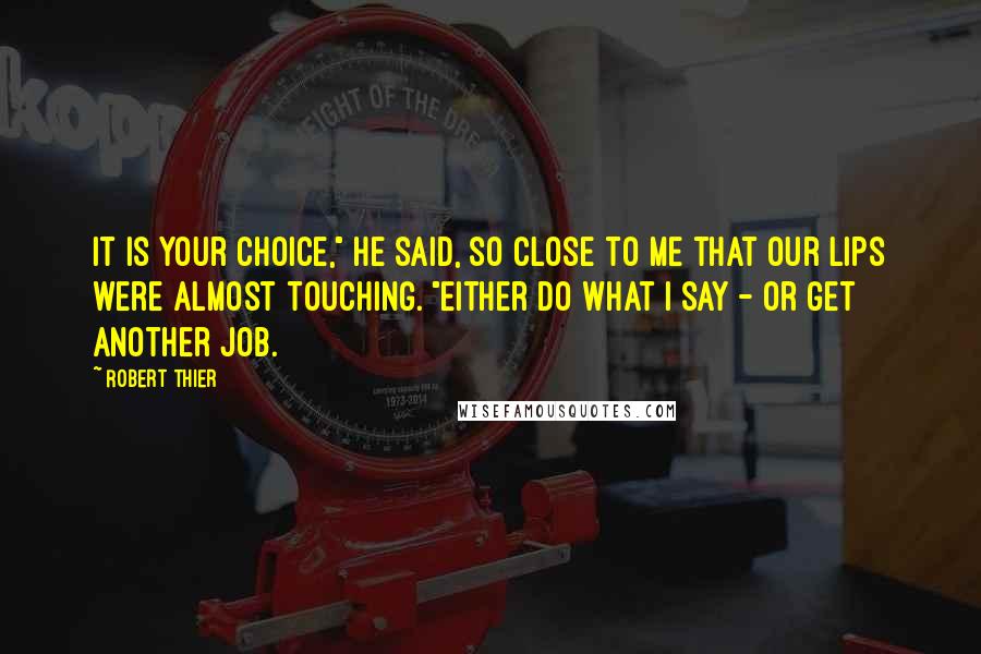 Robert Thier Quotes: It is your choice," he said, so close to me that our lips were almost touching. "Either do what I say - or get another job.