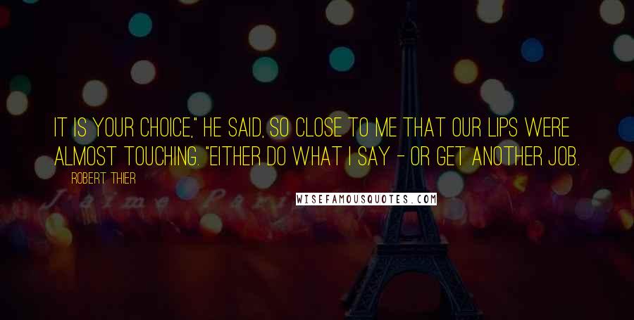 Robert Thier Quotes: It is your choice," he said, so close to me that our lips were almost touching. "Either do what I say - or get another job.