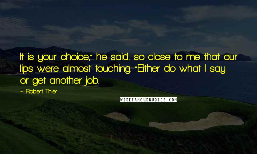 Robert Thier Quotes: It is your choice," he said, so close to me that our lips were almost touching. "Either do what I say - or get another job.