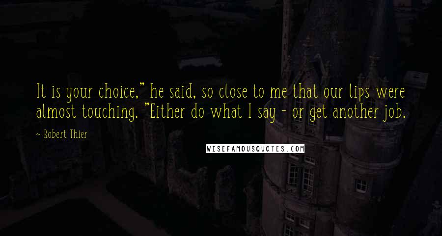 Robert Thier Quotes: It is your choice," he said, so close to me that our lips were almost touching. "Either do what I say - or get another job.