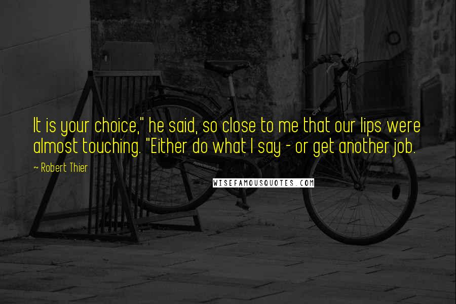 Robert Thier Quotes: It is your choice," he said, so close to me that our lips were almost touching. "Either do what I say - or get another job.