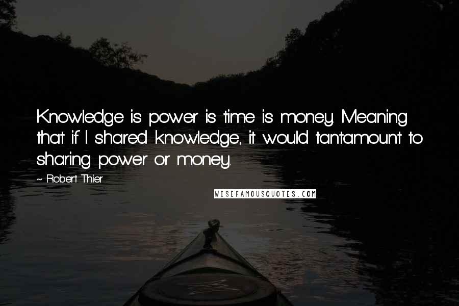 Robert Thier Quotes: Knowledge is power is time is money. Meaning that if I shared knowledge, it would tantamount to sharing power or money.