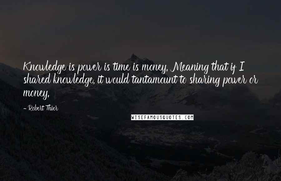 Robert Thier Quotes: Knowledge is power is time is money. Meaning that if I shared knowledge, it would tantamount to sharing power or money.